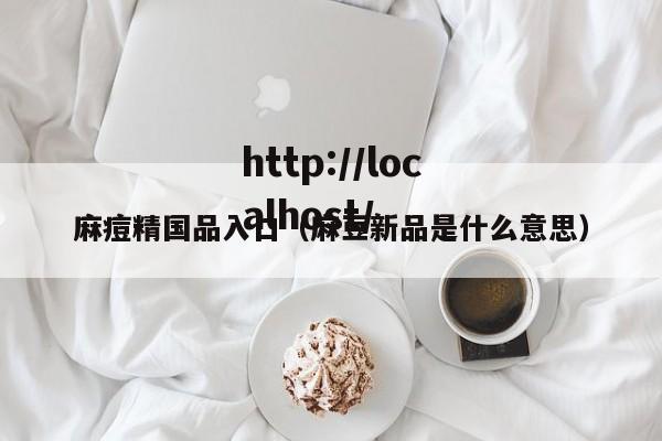 麻痘精国品入口(麻豆新品是什么意思)